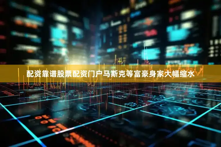 配资靠谱股票配资门户马斯克等富豪身家大幅缩水