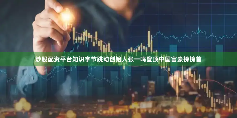 炒股配资平台知识字节跳动创始人张一鸣登顶中国富豪榜榜首