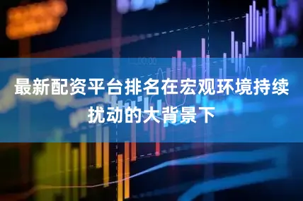 最新配资平台排名在宏观环境持续扰动的大背景下