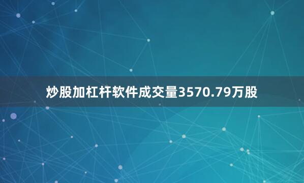炒股加杠杆软件成交量3570.79万股