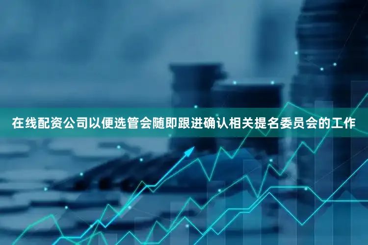 在线配资公司以便选管会随即跟进确认相关提名委员会的工作