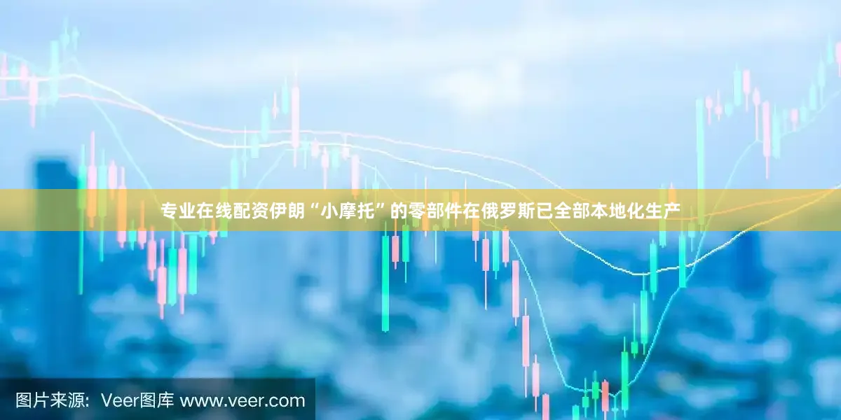 专业在线配资伊朗“小摩托”的零部件在俄罗斯已全部本地化生产