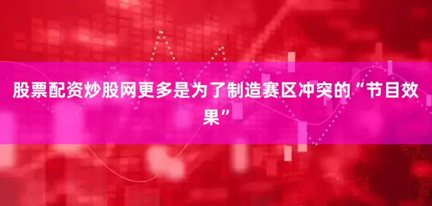 股票配资炒股网更多是为了制造赛区冲突的“节目效果”