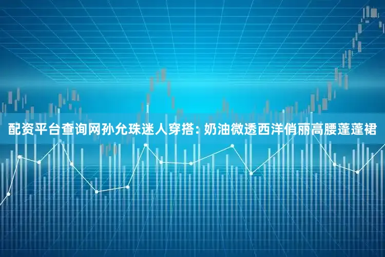 配资平台查询网孙允珠迷人穿搭: 奶油微透西洋俏丽高腰蓬蓬裙