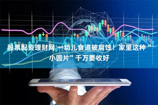 股票配资理财网 一幼儿食道被腐蚀！家里这种“小圆片”千万要收好