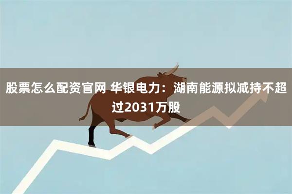 股票怎么配资官网 华银电力：湖南能源拟减持不超过2031万股