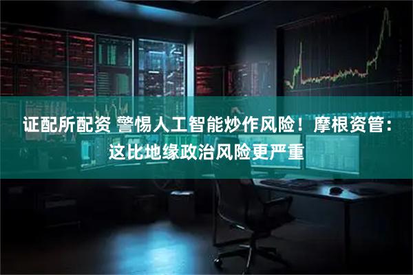 证配所配资 警惕人工智能炒作风险！摩根资管：这比地缘政治风险更严重