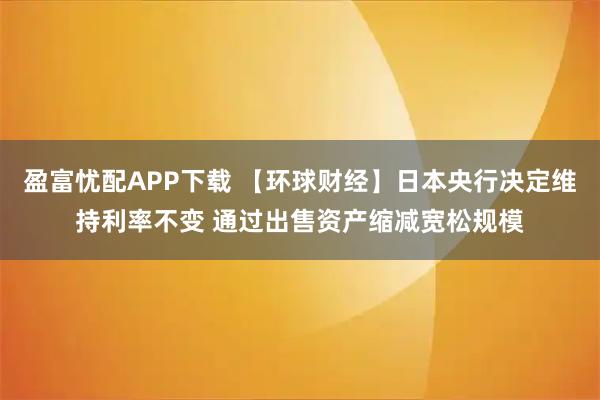 盈富忧配APP下载 【环球财经】日本央行决定维持利率不变 通过出售资产缩减宽松规模