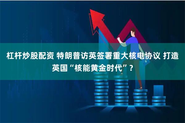 杠杆炒股配资 特朗普访英签署重大核电协议 打造英国“核能黄金时代”？