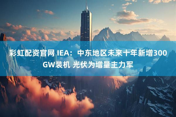 彩虹配资官网 IEA：中东地区未来十年新增300GW装机 光伏为增量主力军