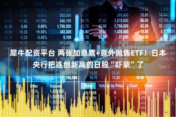 犀牛配资平台 两张加息票+意外抛售ETF！日本央行把连创新高的日股“吓蒙”了
