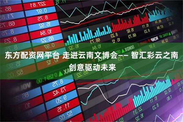 东方配资网平台 走进云南文博会—— 智汇彩云之南 创意驱动未来