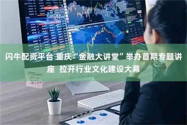 闪牛配资平台 重庆“金融大讲堂”举办首期专题讲座  拉开行业文化建设大幕