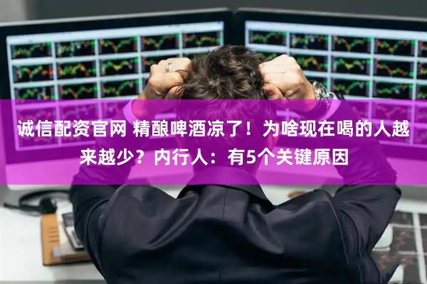 诚信配资官网 精酿啤酒凉了！为啥现在喝的人越来越少？内行人：有5个关键原因