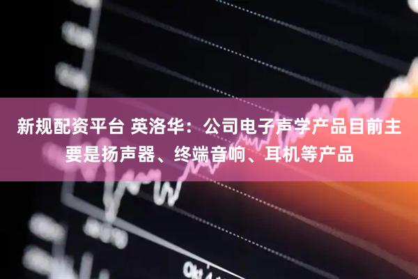 新规配资平台 英洛华：公司电子声学产品目前主要是扬声器、终端音响、耳机等产品