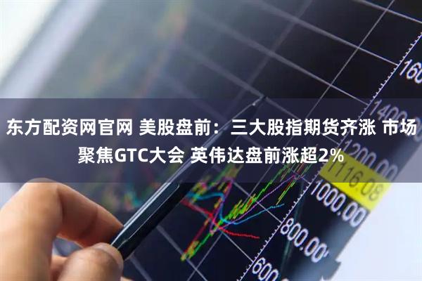 东方配资网官网 美股盘前：三大股指期货齐涨 市场聚焦GTC大会 英伟达盘前涨超2%