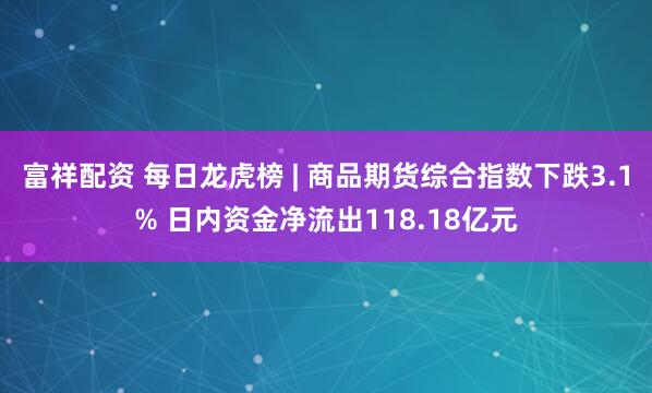 富祥配资 每日龙虎榜 | 商品期货综合指数下跌3.1% 日内资金净流出118.18亿元