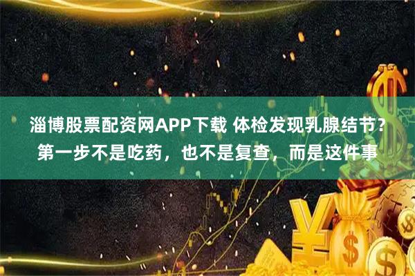 淄博股票配资网APP下载 体检发现乳腺结节？第一步不是吃药，也不是复查，而是这件事