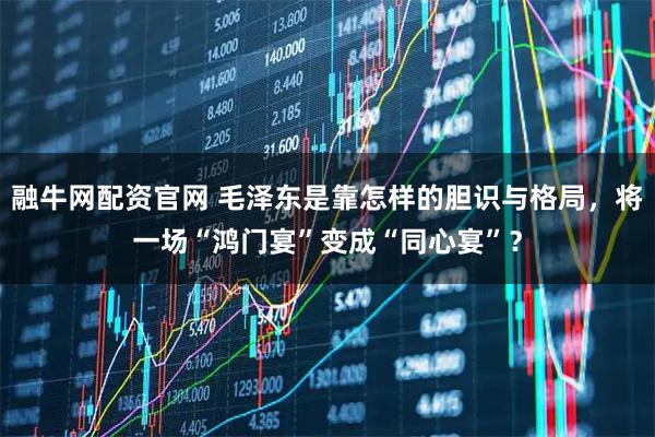 融牛网配资官网 毛泽东是靠怎样的胆识与格局，将一场“鸿门宴”变成“同心宴”？