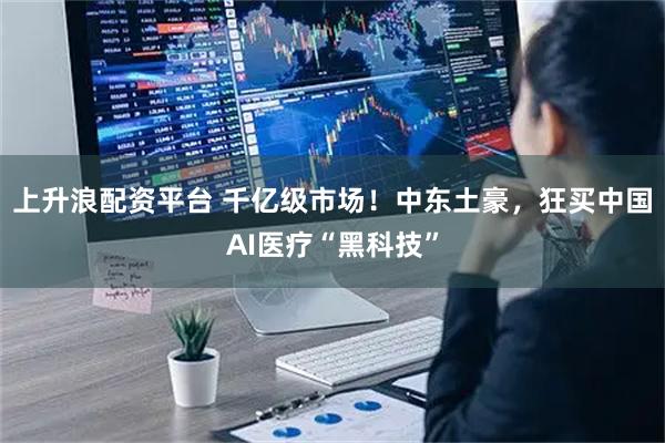 上升浪配资平台 千亿级市场！中东土豪，狂买中国AI医疗“黑科技”
