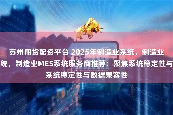 苏州期货配资平台 2025年制造业系统，制造业生产管理系统，制造业MES系统服务商推荐：聚焦系统稳定性与数据兼容性