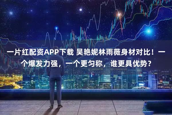 一片红配资APP下载 吴艳妮林雨薇身材对比！一个爆发力强，一个更匀称，谁更具优势？