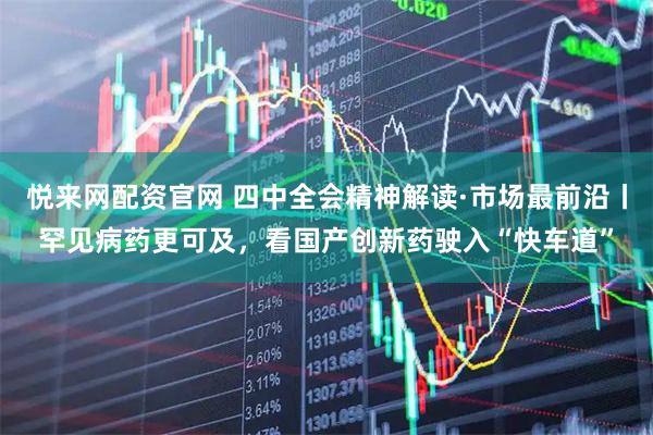 悦来网配资官网 四中全会精神解读·市场最前沿丨罕见病药更可及，看国产创新药驶入“快车道”