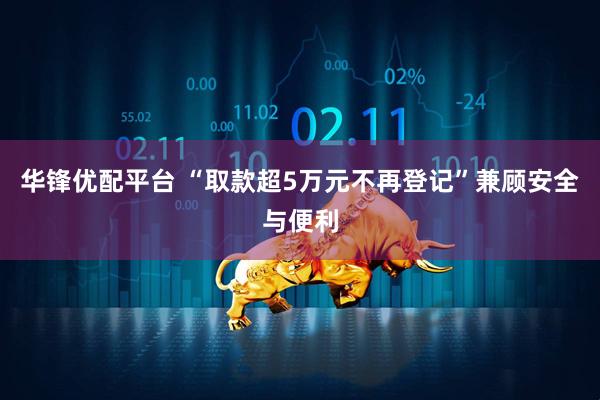 华锋优配平台 “取款超5万元不再登记”兼顾安全与便利