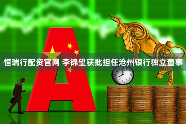 恒瑞行配资官网 李锦望获批担任沧州银行独立董事