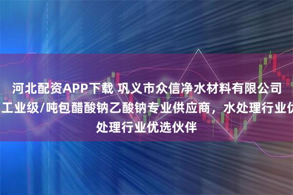河北配资APP下载 巩义市众信净水材料有限公司：液体/工业级/吨包醋酸钠乙酸钠专业供应商，水处理行业优选伙伴