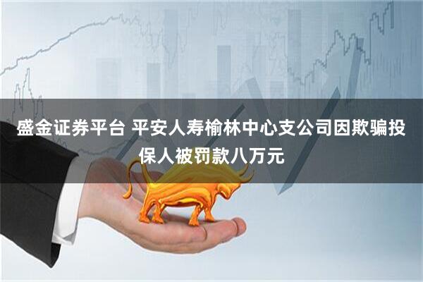 盛金证券平台 平安人寿榆林中心支公司因欺骗投保人被罚款八万元