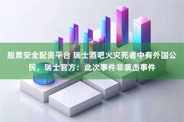 股票安全配资平台 瑞士酒吧火灾死者中有外国公民，瑞士官方：此次事件非袭击事件