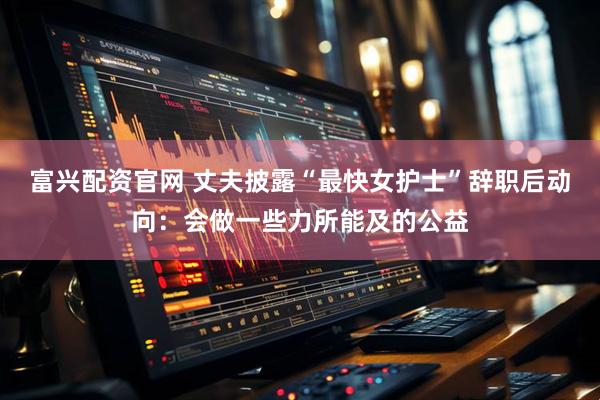 富兴配资官网 丈夫披露“最快女护士”辞职后动向：会做一些力所能及的公益