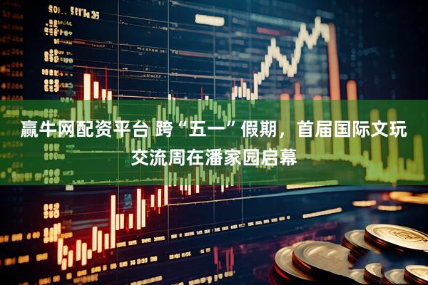 赢牛网配资平台 跨“五一”假期，首届国际文玩交流周在潘家园启幕