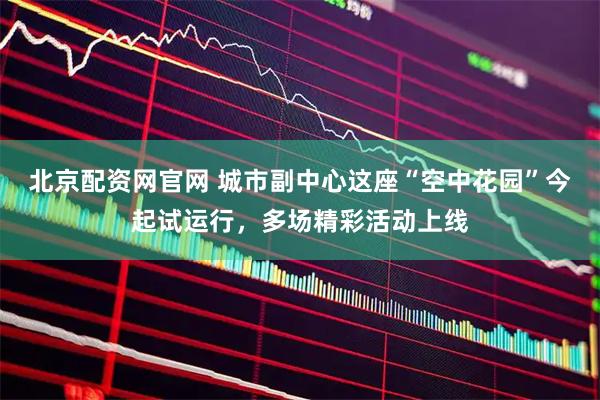 北京配资网官网 城市副中心这座“空中花园”今起试运行，多场精彩活动上线