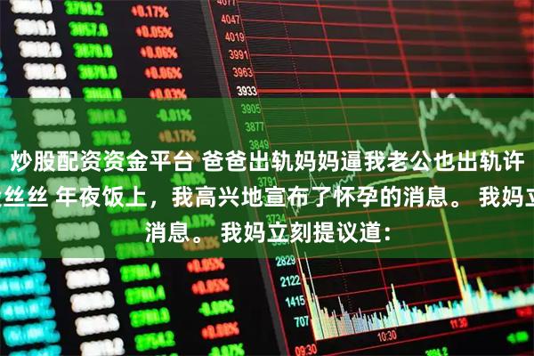 炒股配资资金平台 爸爸出轨妈妈逼我老公也出轨许亦枫周澄段丝丝 年夜饭上，我高兴地宣布了怀孕的消息。 我妈立刻提议道：