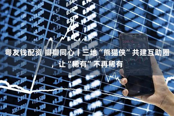 粤友钱配资 瓣瓣同心｜三地“熊猫侠”共建互助圈，让“稀有”不再稀有