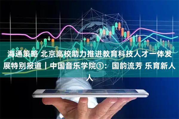 海通策略 北京高校助力推进教育科技人才一体发展特别报道｜中国音乐学院①：国韵流芳 乐育新人